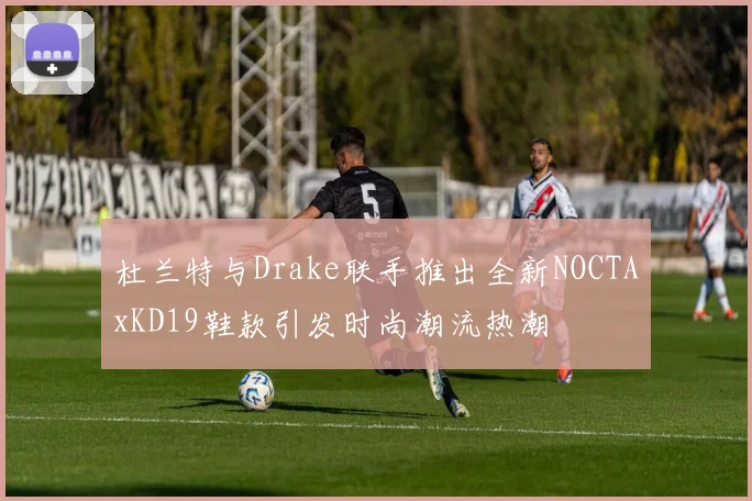 杜兰特与Drake联手推出全新NOCTAxKD19鞋款引发时尚潮流热潮