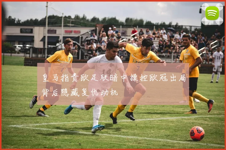 皇马指责欧足联暗中操控欧冠出局背后隐藏复仇动机