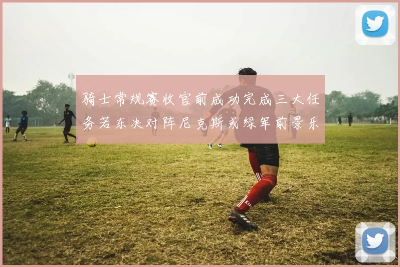 骑士常规赛收官前成功完成三大任务若东决对阵尼克斯或绿军前景乐观