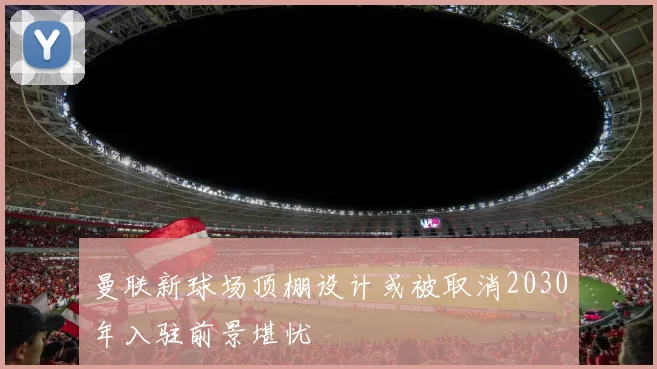 曼联新球场顶棚设计或被取消2030年入驻前景堪忧