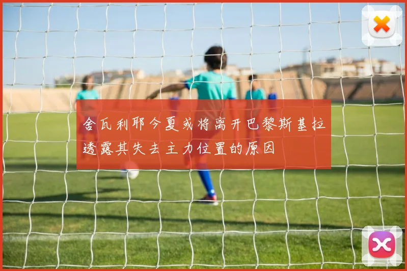 舍瓦利耶今夏或将离开巴黎斯基拉透露其失去主力位置的原因