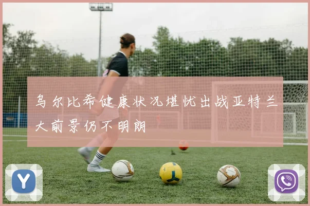 乌尔比希健康状况堪忧出战亚特兰大前景仍不明朗