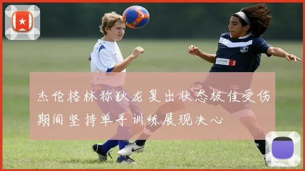 杰伦格林称狄龙复出状态极佳受伤期间坚持单手训练展现决心