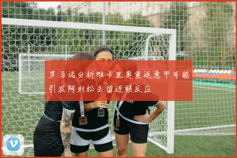 罗马诺分析维卡里奥重返意甲可能引发阿利松去留连锁反应
