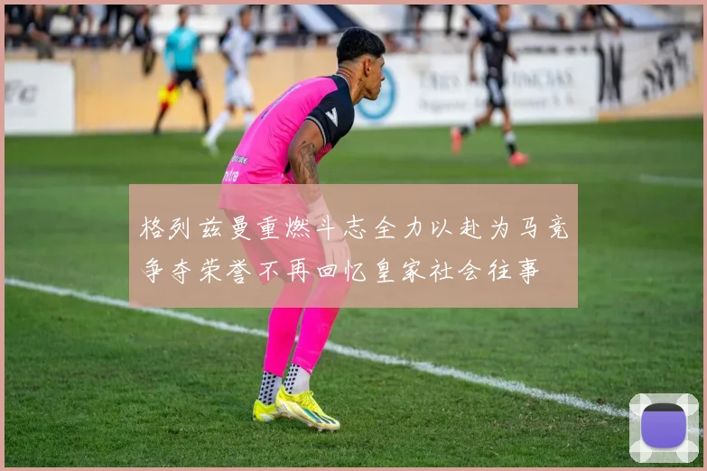 格列兹曼重燃斗志全力以赴为马竞争夺荣誉不再回忆皇家社会往事