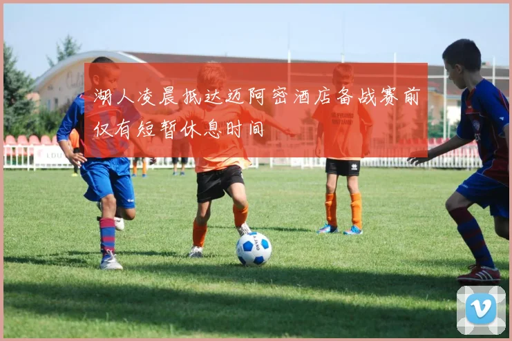 湖人凌晨抵达迈阿密酒店备战赛前仅有短暂休息时间