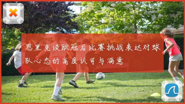 恩里克谈欧冠后比赛挑战表达对球队心态的高度认可与满意